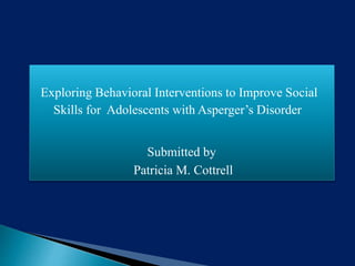 Exploring Behavioral Interventions to Improve Social
Skills for Adolescents with Asperger’s Disorder
Submitted by
Patricia M. Cottrell
 