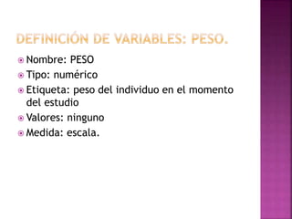  Nombre: PESO
 Tipo: numérico
 Etiqueta: peso del individuo en el momento
del estudio
 Valores: ninguno
 Medida: escala.
 