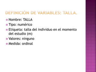  Nombre: TALLA
 Tipo: numérico
 Etiqueta: talla del individuo en el momento
del estudio (m)
 Valores: ninguno
 Medida: ordinal
 