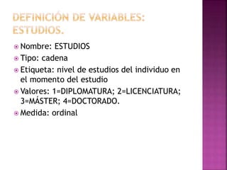  Nombre: ESTUDIOS
 Tipo: cadena
 Etiqueta: nivel de estudios del individuo en
el momento del estudio
 Valores: 1=DIPLOMATURA; 2=LICENCIATURA;
3=MÁSTER; 4=DOCTORADO.
 Medida: ordinal
 