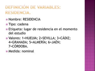  Nombre: RESIDENCIA
 Tipo: cadena
 Etiqueta: lugar de residencia en el momento
del estudio
 Valores: 1=HUELVA; 2=SEVILLA; 3=CÁDIZ;
4=GRANADA; 5=ALMERÍA; 6=JAÉN;
7=CÓRDOBA.
 Medida: nominal
 