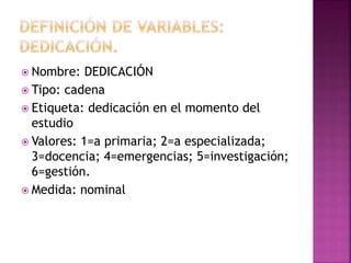  Nombre: DEDICACIÓN
 Tipo: cadena
 Etiqueta: dedicación en el momento del
estudio
 Valores: 1=a primaria; 2=a especializada;
3=docencia; 4=emergencias; 5=investigación;
6=gestión.
 Medida: nominal
 