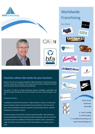 Franchise advice that works for your business.
Worldwide
Franchising
Based in the UK, but working worldwide, AMO specialises in advising businesses
on how to start up a franchise, how to grow their franchise network and (when
the time comes) how to franchise internationally.
Our goal is to help our clients businesses become profitable, sustainable and
ethical through franchising. We have the experience and to make this goal a real-
ity.
Professional History
I qualified as a Chartered Accountant in 1981 and spent 13 years in private prac-
tice as a business advisor and corporate finance practitioner. Over the last 18
years I have developed a particular expertise in franchising and have acted for
franchisors in a variety of sectors.
An active member of the British Franchise Association (bfa), I was awarded an
honorary Qualified Franchise Professional (QFP) qualification and sit on the final
assessment panel for candidates finishing their academic study. I have been a
judge of the bfa’s annual Franchisor of the Year Awards on a number of occa-
sions.
Our Clients:
74 Kirk Street
Strathaven
ML10 6BA
p: 01357 523308
m: 07974 923016
e: euan@amoconsulting.com
www.amoconsulting.com
AMO Consulting
 