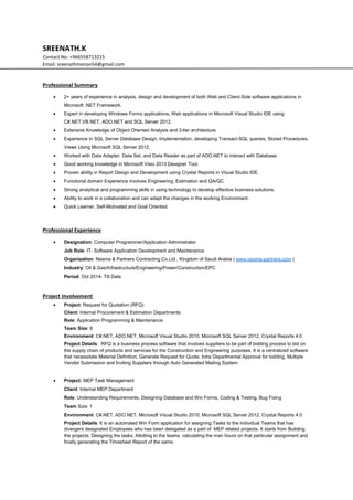 SREENATH.K
Contact No: +966558713215
Email: sreenathmenon54@gmail.com
Professional Summary
 2+ years of experience in analysis, design and development of both Web and Client-Side software applications in
Microsoft .NET Framework.
 Expert in developing Windows Forms applications, Web applications in Microsoft Visual Studio IDE using
C#.NET,VB.NET, ADO.NET and SQL Server 2012.
 Extensive Knowledge of Object Oriented Analysis and 3-tier architecture.
 Experience in SQL Server Database Design, Implementation, developing Transact-SQL queries, Stored Procedures,
Views Using Microsoft SQL Server 2012.
 Worked with Data Adapter, Data Set, and Data Reader as part of ADO.NET to interact with Database.
 Good working knowledge in Microsoft Visio 2013 Designer Tool.
 Proven ability in Report Design and Development using Crystal Reports in Visual Studio IDE.
 Functional domain Experience involves Engineering, Estimation and QA/QC.
 Strong analytical and programming skills in using technology to develop effective business solutions.
 Ability to work in a collaboration and can adapt the changes in the working Environment.
 Quick Learner, Self-Motivated and Goal Oriented.
Professional Experience
 Designation: Computer Programmer/Application Administrator
Job Role: IT- Software Application Development and Maintenance
Organization: Nesma & Partners Contracting Co.Ltd , Kingdom of Saudi Arabia ( www.nesma-partners.com )
Industry: Oil & Gas/Infrastructure/Engineering/Power/Construction/EPC
Period: Oct 2014- Till Date
Project Involvement
 Project: Request for Quotation (RFQ)
Client: Internal Procurement & Estimation Departments
Role: Application Programming & Maintenance
Team Size: 6
Environment: C#.NET, ADO.NET, Microsoft Visual Studio 2010, Microsoft SQL Server 2012, Crystal Reports 4.0
Project Details: RFQ is a business process software that involves suppliers to be part of bidding process to bid on
the supply chain of products and services for the Construction and Engineering purposes. It is a centralized software
that necessitate Material Definition, Generate Request for Quote, Intra Departmental Approval for bidding, Multiple
Vendor Submission and Inviting Suppliers through Auto Generated Mailing System.
 Project: MEP Task Management
Client: Internal MEP Department
Role: Understanding Requirements, Designing Database and Win Forms, Coding & Testing, Bug Fixing
Team Size: 1
Environment: C#.NET, ADO.NET, Microsoft Visual Studio 2010, Microsoft SQL Server 2012, Crystal Reports 4.0
Project Details: It is an automated Win Form application for assigning Tasks to the individual Teams that has
divergent designated Employees who has been delegated as a part of MEP related projects. It starts from Building
the projects, Designing the tasks, Allotting to the teams, calculating the man hours on that particular assignment and
finally generating the Timesheet Report of the same.
 