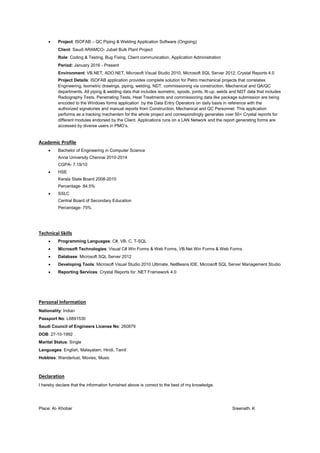  Project: ISOFAB – QC Piping & Welding Application Software (Ongoing)
Client: Saudi ARAMCO- Jubail Bulk Plant Project
Role: Coding & Testing, Bug Fixing, Client communication, Application Administration
Period: January 2016 - Present
Environment: VB.NET, ADO.NET, Microsoft Visual Studio 2010, Microsoft SQL Server 2012, Crystal Reports 4.0
Project Details: ISOFAB application provides complete solution for Petro mechanical projects that correlates
Engineering, Isometric drawings, piping, welding, NDT, commissioning via construction, Mechanical and QA/QC
departments. All piping & welding data that includes isometric, spools, joints, fit-up, welds and NDT data that includes
Radiography Tests, Penetrating Tests, Heat Treatments and commissioning data like package submission are being
encoded to the Windows forms application by the Data Entry Operators on daily basis in reference with the
authorized signatories and manual reports from Construction, Mechanical and QC Personnel. This application
performs as a tracking mechanism for the whole project and correspondingly generates over 50+ Crystal reports for
different modules endorsed by the Client. Applications runs on a LAN Network and the report generating forms are
accessed by diverse users in PMO’s.
Academic Profile
 Bachelor of Engineering in Computer Science
Anna University Chennai 2010-2014
CGPA- 7.19/10
 HSE
Kerala State Board 2008-2010
Percentage- 84.5%
 SSLC
Central Board of Secondary Education
Percentage- 75%
Technical Skills
 Programming Languages: C#, VB, C, T-SQL
 Microsoft Technologies: Visual C# Win Forms & Web Forms, VB.Net Win Forms & Web Forms
 Database: Microsoft SQL Server 2012
 Developing Tools: Microsoft Visual Studio 2010 Ultimate, NetBeans IDE, Microsoft SQL Server Management Studio
 Reporting Services: Crystal Reports for .NET Framework 4.0
Personal Information
Nationality: Indian
Passport No: L6891530
Saudi Council of Engineers License No: 260879
DOB: 27-10-1992
Marital Status: Single
Languages: English, Malayalam, Hindi, Tamil
Hobbies: Wanderlust, Movies, Music
Declaration
I hereby declare that the information furnished above is correct to the best of my knowledge.
Place: Al- Khobar Sreenath. K
 