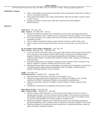 Amaury Polanco
220 Wadsworth Avenue • New York, NY 10033 • Cell: 212-740-8556 • E-mail: Amaury.g.polanco@gmail.com
Qualification Summary
 Driven, open minded, goal oriented, and team player with strong attention to detail with an ability to
work in a fast paced environment.
 Strong relationship building, multi tasking and prioritizing skills with the ability to motivate others
to ensure success.
 Excellent oral/written communication skills with strong business acumen; Bilingual
(English/Spanish).
Experience
TOYS R US – New York, NY
Office Assistant – November 2014 – Present
 Maintained supplies by checking stock to determine inventory levels; anticipating requirements;
placing and expediting orders; verifying receipt; stocking items; delivering supplies to work stations.
 Ensure that all displays are in working order for the Customers to demo and that the area is neat and
shoppable at all times.
 Work in multiple departments to help customers and the store team to achieve daily results .
 Deliver supreme service using the STAR model with all of our Customers, every Day and every
time.
Dr. Jose Romeu and Dr. Robert Mendelsohn – New York, NY
Sales Associate – September 2012 – September 2014
 Assist the Customer with product choices and suggest add-on items to increase items per transaction
and average sale as well as Buyer Protection Plan, Loyalty, Instant Credit, and Endless Earning
programs. Obtained revenue by recording and updating financial information; recording and
collecting patient charges; controlling credit extended to patients; filing, collecting, and expediting
third-party claims.
 Kept patient appointments on schedule by notifying provider of patient's arrival; reviewing service
delivery compared to schedule; reminding provider of service delays.
 Maintained business office inventory and equipment by checking stockto determine inventory level;
anticipating needed supplies; placing and expediting orders for supplies; verifying receipt of
supplies; scheduling equipment service and repairs.
Uniqlo – New York, NY
Retail Representative – September 2011 – September 2012
 Maintained brand and operational standards (visual,cleanliness, etc.)
 Managed customer needs and exceed expectations by utilizing the UNIQLO service standard,
following the UNIQLO Fundamental Principles and saying the 6 standard phrases.
 Helped customer make selections by building customer confidence; offering suggestionsand
opinions.
 Contributed to team effort by accomplishing related results as needed.
Russo Keane & Toner – New York, NY
Office Assistant (Temp) – February 2011 – May 2011
 Greeted customers of the department, or other personnelof the college, by phone,in person or
through electronic media. Assesses customers'needs and explains services,processes,procedures
and guidelines. Handles requests/transactions ordirects the person or matter to the proper sources.
Assists in resolving problems and ensuring satisfactory customer service.
 Maintained supplies by checking stock to determine inventory levels; anticipating requirements;
placing and expediting orders; verifying receipt; stocking items; delivering supplies to work stations.
 Maintained equipment by completing preventive maintenance; troubleshooting failures; calling for
repairs; monitoring equipment operation.
 