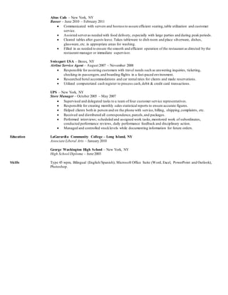 Altus Cafe – New York, NY
Busser – June 2010 – February 2011
 Communicated with servers and hostess to assure efficient seating,table utilization and customer
service.
 Assisted serveras needed with food delivery, especially with large parties and during peak periods.
 Cleared tables after guests leave. Takes tableware to dish room and place silverware, dishes,
glassware, etc. in appropriate areas for washing.
 Filled in as needed to ensure the smooth and efficient operation of the restaurant as directed by the
restaurant manager or immediate supervisor.
Swissport USA – Bronx, NY
Airline Service Agent – August 2007 – November 2008
 Responsible for assisting customers with travel needs such as answering inquiries, ticketing,
checking-in passengers,and boarding flights in a fast-paced environment.
 Researched hotel accommodations and car rental rates for clients and made reservations.
 Utilized computerized cash register to process cash,debit & credit card transactions.
UPS – New York, NY
Store Manager – October 2005 – May 2007
 Supervised and delegated tasks to a team of four customer service representatives.
 Responsible for creating monthly sales statistical reports to ensure accurate figures.
 Helped clients both in person and on the phone with service, billing, shipping,complaints, etc.
 Received and distributed all correspondence,parcels,and packages.
 Performed interviews; scheduled and assigned work tasks,monitored work of subordinates,
conducted performance reviews, daily performance feedback and disciplinary action.
 Managed and controlled stocklevels while documenting information for future orders.
Education LaGurardia Community College – Long Island, NY
Associate Liberal Arts – January 2010
George Washington High School – New York, NY
High School Diploma – June 2003
Skills Type 45 wpm, Bilingual (English/Spanish); Microsoft Office Suite (Word, Excel, PowerPoint and Outlook),
Photoshop.
 