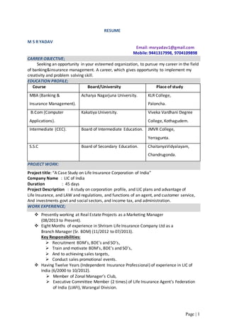 Page | 1
RESUME
M S R YADAV
Email: msryadav1@gmail.com
Mobile: 9441317998, 9704109898
CARRER OBJECTIVE;
Seeking an opportunity in your esteemed organization, to pursue my career in the field
of banking&insurance management. A career, which gives opportunity to implement my
creativity and problem solving skill.
EDUCATION PROFILE;
Course Board/University Place of study
MBA (Banking &
Insurance Management).
Acharya Nagarjuna University. KLR College,
Paloncha.
B.Com (Computer
Applications).
Kakatiya University. Viveka Vardhani Degree
College, Kothagudem.
Intermediate (CEC). Board of Intermediate Education. JMVR College,
Yerragunta.
S.S.C Board of Secondary Education. ChaitanyaVidyalayam,
Chandrugonda.
PROJECT WORK:
Project title: “A Case Study on Life Insurance Corporation of India”
Company Name : LIC of India
Duration : 45 days
Project Description : A study on corporation profile, and LIC plans and advantage of
Life Insurance, and LAW and regulations, and functions of an agent, and customer service,
And investments govt and social sectors, and income tax, and administration.
WORK EXPERIENCE;
 Presently working at Real Estate Projects as a Marketing Manager
(08/2013 to Present).
 Eight Months of experience in Shriram Life Insurance Company Ltd as a
Branch Manager (Sr. BDM) (11/2012 to 07/2013).
Key Responsibilities:
 Recruitment BDM’s, BDE’s and SO’s,
 Train and motivate BDM’s, BDE’s and SO’s,
 And to achieving sales targets,
 Conduct sales promotional events.
 Having Twelve Years (Independent Insurance Professional) of experience in LIC of
India (6/2000 to 10/2012).
 Member of Zonal Manager’s Club,
 Executive Committee Member (2 times) of Life Insurance Agent’s Federation
of India (LIAFI), Warangal Division.
 