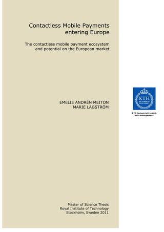   
Contactless Mobile Payments
entering Europe
The contactless mobile payment ecosystem
and potential on the European market
 
 
 
 
EMELIE ANDRÉN MEITON
MARIE LAGSTRÖM
   
Master of Science Thesis
Royal Institute of Technology
Stockholm, Sweden 2011 
 
 