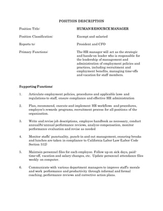 POSITION DESCRIPTION
Position Title: HUMAN RESOURCE MANAGER
Position Classification: Exempt and salaried
Reports to: President and CFO
Primary Functions: The HR manager will act as the strategic
and hands-on leader who is responsible for
the leadership of management and
administration of employment policies and
practices, including recruitment and
employment benefits, managing time-offs
and vacation for staff members.
Supporting Functions:
1. Articulate employment policies, procedures and applicable laws and
regulations to staff, ensure compliance and effective HR administration
2. Plan, recommend, execute and implement HR workflows and procedures,
employee’s rewards programs, recruitment process for all positions of the
organization.
3. Write and revise job descriptions, employee handbook as necessary, conduct
annual/bi-annual performance reviews, analyze compensation, monitor
performance evaluation and revise as needed
4. Monitor staffs’ punctuality, punch-in and out management, ensuring breaks
and lunches are taken in compliance to California Labor Law (Labor Code
Section 512)
5. Maintain personnel files for each employee. Follow up on sick days, paid-
time-off, vacation and salary changes, etc. Update personnel attendance files
weekly on computer.
6. Communicate with various department managers to improve staff’s morale
and work performance and productivity through informal and formal
coaching, performance reviews and corrective action plans.
 