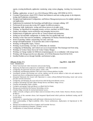 agents, creating dashboards, application monitoring using various plugging, tracking key transactions
etc.
 Building applications on top of aws s3,Ec2,Dynamo DB by using AWS SDK for JAVA
 Creating Virtual private cloud (VPC),Elastic load balancers and auto scaling groups in development,
testing and Production environments.
 Designed and Implemented Configuration and Release Management processes for multiple platforms
and applications.
 Implemented & maintained the branching and build/release strategies utilizing GIT
 Performed all necessary day-to-day GIT support for different projects..
 Supporting build, deployment, testing and release process in an agile setup.
 Working on OpenStack for managing tenants, services, machines on DOITT client.
 Deploy and configure stacks on Rancher and managing microsevices.
 Deployement of application and war file on Tomcat manual and automation..
 Setting up Job and build configuration in Jenkins thru Java gradle build tool.
 Working as Dev Ops team for installation, configuration for Docker, Rancher,Sysdig tool.
 Work on patching solution and patching for Linux and Unix .
 Design and implementation of on-premise data center to OpenStack.
 Working on MongoDB, Nginx, Tomcat.
 Working on provisioning new luns on vmMachines & vmotions
 Configuring & Maintaining and Control user access & permission Thru Imanager tool from netiq.
 Working on Veritas Cluster Server & Veritas Volume Manger.
 Working on Change module for Different env(prod,stage,dev) in co-ordination with storage team.
 Working with Storage team for new allocation of LUNS & Datastore from SAN & NAS.
 Installed Redhat servers through Sattellite and Kickstart scripts.
Allegan, Irvine,CA Aug 2014 – July 2015
Linux Administrator
 Onsite Team lead and client interaction and customer facing.
 Deploying the Openstack components on multimode with High availability environment
 Configuring the openstack keystone,glance, cinder, swift.
 Configuring and Managing machines with open-source software platform Ansible.
 Automation includes provisioning new servers, making sure the servers adhere to their role and maintain the
desired state from a configuration perspective with Ansible.
 Integrated Openstack (Ice house) with Openstack to create software-Defined-Networking tenant and service
provider network and routers.
 Configuring and managing the users and services with the Keystone Identity service.
 Configure and manage the Swift Object Storage Service and Glance Image service.
 Creating and managing Cinder volumes.
 Configure and manage Ceph and Gluster as a Back End for Cinder.
 Manage and troubleshoot the Neutron Networking service.
 Creating bridge networks for internal and external access.
 Ability to Install, configure, and test Open stack environment (Nova, Swift, Cinder, Neutron, Horizon, Keystone
& Glance)
 As per one of the customer choice, had integrated OpenContrail which performs distributed routing and IP
encapsulation.
 Experienced in supporting large-scale multi-tenant infrastructure level services
 Good understanding of High-Availability (HA), Cluster architectures, deployments & Experienced in HA
solutions.
 Manage and troubleshoot the Nova Compute and Controller Services.
 Manage and troubleshoot Ceilometer Telemetry service.
 Configuration of virtual Network and Storage.
 