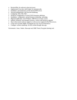  Restored files for end-users when necessary.
 Implemented Cron tabs, shell Scripts for automatic jobs.
 Installation and maintenance of the Internal DNS server.
 Network administration and Network monitoring.
 Configuring NFS, NIS, NIS+.
 Hardware configuration of varied UNIX Enterprise platforms.
 Installation, configuration and performance monitoring and tuning.
 Migrated applications from Windows 2000 Server to Linux server.
 Initiated, proposed, and managed extensive, system-wide hardware upgrade.
 Day-to-day system end-user support as well as server support for Red Hat servers.
 Create user accounts,Rights, Permissions & User Access to Resources.
 Configure website monitoring for GM website through sitescope.
Environment: Linux, Solaris, Sitescope tool, BMC Patrol, Paregrine ticketing tool.
 