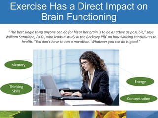 Exercise Has a Direct Impact on
Brain Functioning
“The best single thing anyone can do for his or her brain is to be as active as possible,” says
William Satariano, Ph.D., who leads a study at the Berkeley PRC on how walking contributes to
health. “You don’t have to run a marathon. Whatever you can do is good.”
Memory
Concentration
Energy
Thinking
Skills
 