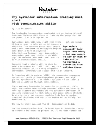 Why bystander intervention training must
start
with communication skills
by Jill Weisensel
Our bystander intervention strategies are garnering national
interest, because they focus on training the group that has
the power to make things better.
Bystanders generally know right from wrong -- but are unsure
of how or when to take action to prevent a
situation from getting worse. Most people
think that intervention strategies require
some drastic form of physical
intervention; however, many appropriate
strategies have very little to do with
physical defense, and have EVERYTHING to
do with communication skills.
Assuming that students will be able to
safely intervene and “talk” their way to a
peaceful resolution is a very dangerous
assumption. Communication skills HAVE to be trained.
In learning skills such as LEAPS, the persuasion sequence,
deflectors, peace phrases/engagement phrases, and anger
guards, bystanders will be better equipped to confidently
diffuse situations through conversation.
There are many bystander intervention programs out there
right now coming from college campuses across the country. We
have now started delivering the VDI Bystander Intervention
training curriculum to high school and grade school students.
We are having great success teaching kids how to notice
potential problems, and how to intervene early, safely, and
effectively.
The key to their success? The VDI Communication Model.
The VDI Communication Model is based upon Aristotelian theory
of rhetoric and modes of persuasion. It has been tested for
www.vistelar.com 877-690-8230 10352 N. Port Washington Road, Mequon, WI 53092
Bystanders
generally know
right from wrong
— but are unsure
of how or when to
take action
to prevent a
situation from
getting worse.
 