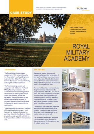ROYAL
MILITARY
ACADEMY
Client: Durkan Estates
Contract Value: £95,000.000
Architect: John McAslan &
Partners
The Royal Military Academy was
established in 1741 to train officers for
the Royal Artillery and Royal Engineers
regiments in the British Army. Many
famous officers were trained at the facility
including Churchill and Kitchener.
The historic buildings were in full
occupation until 1939 when the Royal
Military Academy was closed and
Sandhurst opened as an amalgamation
of both institutes. Although the Chapel
was in use until fairly recently, the
decades of inactivity had seen the rest
of the buildings fall into a degree of
disrepair, despite constant maintenance
to the external fabric to prevent further
deterioration.
The Royal Military Academy is a collection
of Grade II listed buildings and a local
landmark for Woolwich. Following the
purchase of the site from Defence Estates
proposals were prepared to refurbish the
buildings and convert them into residential
units.
A sequential phased development
programme has seen the construction of
new apartment blocks and an extra-care
home to the rear of the site. Construction
and refurbishment works commenced in
2008 and the final phases of development
are due for completion in 2015.
The new buildings have been sensitively
designed to reflect and enhance the
unique character of the site - new and old
stand next to and complement each other.
In collaboration with English Heritage,
the existing historic buildings are being
carefully refurbished to create a mix of
apartments, duplexes and town houses
within the retained structures.
Conversion of the Chapel and Great Hall
will provide community facilities for all
including a health club and concierge,
library and meeting area as well as art
studios and a community hall.
The completed development will deliver
182 private sale homes alongside 62
shared ownership, 23 affordable rent and
61 extra or primary care.
THE HISTORY THE PROJECT
CASE STUDY
Durkan, 4 Elstree Gate, Elstree Way, Borehamwood, Hertfordshire, WD6
+44 (0)20 8619 9700 | www.durkan.co.uk | info@durkan.co.uk
 