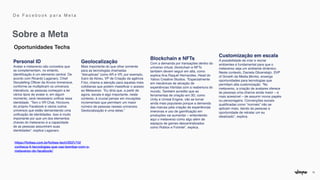 12
Oportunidades Techs
Personal ID 
Avatar e metaverso são conceitos que
se complementam, no entanto,
identi
fi
cação é um elemento central. De
acordo com Ricardo Laganaro, Chief
Storytelling Of
fi
cer da Arvore Immersive,
conforme se multiplicam os universos
interativos, as pessoas começam a ter
vários tipos de avatar e, em algum
momento, será necessário uni
fi
car essa
identidade. “Tem o VR Chat, Horizons
do próprio Facebook e vários outros
universos que estão demandando uma
uni
fi
cação de identidades. Isso é muito
importante por que um dos elementos
chaves do metaverso é a capacidade
de as pessoas assumirem suas
identidades”, explica Laganaro.
Geolocalização 
Mais importante do que olhar somente
para as tecnologias chamadas
“disruptivas” como AR e VR, por exemplo,
Ícaro de Abreu, VP de Criação da agência
F.biz, chama a atenção para aquelas mais
cotidianas que podem massi
fi
car o acesso
ao Metaverso. “Eu diria que, a partir de
agora, escala é algo importante, neste
contexto, é crucial pensar em inovações
incrementais que permitam um maior
número de pessoas nesses universos.
Geolocalização é uma delas.”
Blockchain e NFTs 
Com a demanda por transações dentro do
universo virtual, blockchain e NFTs
também devem seguir em alta, como
explica Ana Raquel Hernandes, Head do
Yahoo Creative Studios. “Especialmente
em mecânicas de ativação de
experiências híbridas com a reabertura do
mundo. Também acredito que as
ferramentas de criação em 3D, como
Unity e Unreal Engine, vão se tornar
ainda mais populares porque a demanda
das marcas pela criação de experiências
imersivas e uso de gami
fi
cação em
produções vai aumentar – entendendo
aqui o metaverso como algo além de
espaços de games descentralizados
como Roblox e Fortnite”, explica.
Customização em escala 
A possibilidade de criar e recriar
ambientes é fundamental para que o
metaverso seja um ambiente dinâmico.
Neste contexto, Daniela Glicenstajn, SVP
of Growth da Media.Monks, enxerga
oportunidades para tecnologias que
permitam alta customização. “No
metaverso, a criação de avatares oferece
às pessoas uma chance ainda maior – e
mais acessível – de assumir novos papéis
ou personagens. Convenções sociais
quali
fi
cadas como “normais” não se
aplicam mais, dando às pessoas a
oportunidade de retratar um eu
idealizado”, explica.
https://forbes.com.br/forbes-tech/2021/10/
conheca-4-tecnologias-que-vao-bombar-com-o-
metaverso-do-facebook/


Sobre a Meta
D e F a c e b o o k p a r a M e t a
 