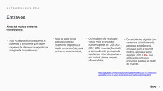15
Entraves
Ainda há muitos entraves
tecnológicos
:

• Não há dispositivos pequenos e
potentes o su
fi
ciente que sejam
capazes de oferecer a experiência
imaginada do metaverso
;

• Não se sabe se as
pessoas estarão
realmente dispostas a
vestir um acessório para
entrar no mundo virtual
;

• Os headsets de realidade
virtual mais avançados
custam a partir de US$ 300
(R$ 1.670, na cotação atual)
e ainda não são sucesso de
vendas ao redor do mundo –
em muitos países sequer
são vendidos
;

• Os ambientes digitais com
centenas ou milhares de
pessoas exigirão uma
conexão com a internet
melhor, algo que pode
avançar com o 5G, que
ainda está em seus
primeiros passos ao redor
do mundo.
https://g1.globo.com/tecnologia/noticia/2021/10/28/o-que-e-o-metaverso-
apontado-como-o-futuro-do-facebook-por-mark-zuckerberg.ghtml


D e F a c e b o o k p a r a M e t a
 