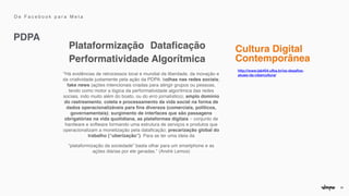 26
Plataformização Dataficação
Performatividade Algorítmica
http://www.lab404.ufba.br/os-desafios-
atuais-da-cibercultura/


"Há evidências de retrocessos local e mundial da liberdade, da inovação e
da criatividade justamente pela ação da PDPA: bolhas nas redes sociais;
fake news (ações intencionais criadas para atingir grupos ou pessoas,
tendo como motor a lógica da performatividade algorítmica das redes
sociais, indo muito além do boato, ou do erro jornalístico); amplo domínio
do rastreamento, coleta e processamento da vida social na forma de
dados operacionalizáveis para
fi
ns diversos (comerciais, políticos,
governamentais); surgimento de interfaces que são passagens
obrigatórias na vida quotidiana, as plataformas digitais – conjunto de
hardware e software formando uma estrutura de serviços e produtos que
operacionalizam a monetização pela data
fi
cação; precarização global do
trabalho (“uberização”). Para se ter uma ideia da
 

“plataformização da sociedade” basta olhar para um smartphone e as
ações diárias por ele geradas.” (André Lemos)
Cultura Digital
 

Contemporânea
PDPA
D e F a c e b o o k p a r a M e t a
 