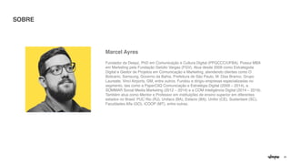 29
Marcel Ayre
s

Fundador da Deepz, PhD em Comunicação e Cultura Digital (PPGCCC/UFBA). Possui MBA
em Marketing pela Fundação Getúlio Vargas (FGV). Atua desde 2009 como Estrategista
Digital e Gestor de Projetos em Comunicação e Marketing, atendendo clientes como O
Boticário, Samsung, Governo da Bahia, Prefeitura de São Paulo, M. Dias Branco, Grupo
Laureate, Vinci Airports, GM, entre outros. Fundou e dirigiu empresas especializadas no
segmento, tais como a PaperCliQ Comunicação e Estratégia Digital (2009 – 2014), a
SOMMAR Social Media Marketing (2012 – 2014) e a COM Inteligência Digital (2014 – 2019).
Também atua como Mentor e Professor em instituições de ensino superior em diferentes
estados no Brasil: PUC Rio (RJ), Unifacs (BA), Estácio (BA), Unifor (CE), Sustentare (SC),
Faculdades Alfa (GO), iCOOP (MT), entre outras.
SOBRE
 