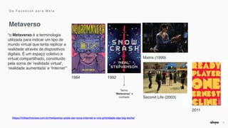 3
Metaverso
D e F a c e b o o k p a r a M e t a
https://mittechreview.com.br/metaverso-pode-ser-nova-internet-e-vira-prioridade-das-big-techs/


“o Metaverso é a terminologia
utilizada para indicar um tipo de
mundo virtual que tenta replicar a
realidade através de dispositivos
digitais. É um espaço coletivo e
virtual compartilhado, constituído
pela soma de ‘realidade virtual’,
‘realidade aumentada’ e ‘Internet’”
1984 1992
Termo
“Metaverso” é
cunhado
Matrix (1999)
2011
Second Life (2003)
 