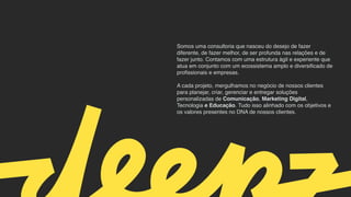Somos uma consultoria que nasceu do desejo de fazer
diferente, de fazer melhor, de ser profunda nas relações e de
fazer junto. Contamos com uma estrutura ágil e experiente que
atua em conjunto com um ecossistema amplo e diversificado de
profissionais e empresas.
 

A cada projeto, mergulhamos no negócio de nossos clientes
para planejar, criar, gerenciar e entregar soluções
personalizadas de Comunicação, Marketing Digital,
Tecnologia e Educação. Tudo isso alinhado com os objetivos e
os valores presentes no DNA de nossos clientes.
 