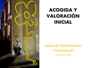 ACOGIDA Y
VALORACIÓN
INICIAL
Aulas de Dinamización
Intercultural
Noviembre 2017
 