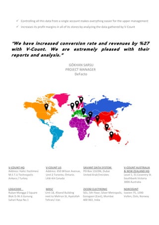  
ü Controlling	
  all	
  this	
  data	
  from	
  a	
  single	
  account	
  makes	
  everything	
  easier	
  for	
  the	
  upper	
  management	
  
ü Increases	
  its	
  profit	
  margins	
  in	
  all	
  of	
  its	
  stores	
  by	
  analyzing	
  the	
  data	
  gathered	
  by	
  V-­‐Count	
  	
  
	
  
	
  
“We have increased conversion rate and revenues by %27
with V-Count. We are extremely pleased with their
reports and analysis.”
	
  
GÖKHAN	
  SARSU	
  
	
  	
   	
   	
   	
   	
  	
  	
  	
  	
  	
  	
  PROJECT	
  MANAGER	
  
	
  	
   	
   	
   	
   	
  	
  	
  	
  	
  	
  	
  	
  	
  	
  	
  	
  	
  	
  	
  	
  	
  	
  DeFacto	
  	
   	
   	
  
V-­‐COUNT	
  HQ	
   	
   	
   V-­‐COUNT	
  US	
   	
   	
   SAVANT	
  DATA	
  SYSTEM	
  	
   	
   V-­‐COUNT	
  AUSTRALIA	
  
Address:	
  Halici	
  Yazilimevi	
  	
  	
  	
  	
  	
  	
  	
  	
  	
  	
  Address:	
  450	
  Wilson	
  Avenue,	
  	
  	
  	
  PO	
  Box	
  116396,	
  Dubai	
  	
   	
   &	
  NEW	
  ZEALAND	
  HQ	
  
M.E.T.U	
  Technopolis	
  	
   	
   Unit:2	
  Toronto,	
  Ontario.	
  	
   United	
  Arab	
  Emirates	
   	
   Level	
  1,	
  31	
  Coventry	
  St.	
  
Ankara	
  /	
  Turkey	
  	
  	
  	
  	
  	
  	
  	
  	
  	
  	
  	
  	
  	
  	
  	
  	
  	
  	
  	
  	
  	
  	
  	
  	
  	
  	
  	
  L4W	
  4J4	
  Canada	
   	
   	
   	
   	
   	
   	
   Southbank	
  Victoria	
  
	
   	
   	
   	
   	
   	
   	
   	
   	
   	
   	
   	
   	
   	
   	
   3006	
  Australia	
  
	
  
LOGICODE	
   	
   	
   	
   MRSC	
  	
   	
   	
   	
   ZICOM	
  ELECTRONIC	
   	
   NORCOUNT	
  
Rukan	
  Mangga	
  2	
  Square	
  	
  	
  	
  	
  	
  	
  	
  	
  	
  	
  	
  Unit	
  18,	
  Alvand	
  Building	
   	
  	
  	
  	
  	
  	
  	
  	
  	
  	
  	
  501,	
  5th	
  Floor,	
  Silver	
  Metropolis,	
  	
  Isveien	
  75,	
  1390	
  
Blok	
  D-­‐36	
  Jl.Gunung	
  	
   	
  	
  	
  	
  	
  	
  	
  	
  	
  	
  	
  	
  next	
  to	
  Mehran	
  St,	
  Ayatollah	
  	
  	
  	
  	
  Goregaon	
  (East),	
  Mumbai	
  	
   Vollen,	
  Oslo,	
  Norway	
  
Sahari	
  Raya	
  No.1	
   	
  	
  	
  	
  	
  	
  	
  	
  	
  	
  	
  	
  Tehran/	
  Iran	
   	
   	
  	
  	
  	
  	
  	
  	
  	
  	
  	
  	
  400	
  063,	
  India
	
  
 