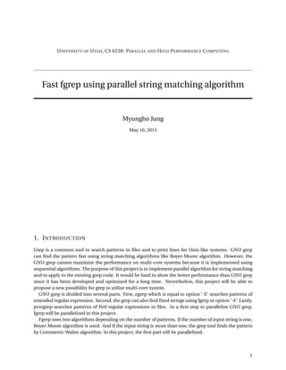 UNIVERSITY OF UTAH, CS 6230: PARALLEL AND HIGH PERFORMANCE COMPUTING
Fast fgrep using parallel string matching algorithm
Myungho Jung
May 10, 2015
1. INTRODUCTION
Grep is a common tool to search patterns in ﬁles and to print lines for Unix-like systems. GNU grep
can ﬁnd the pattern fast using string matching algorithms like Boyer-Moore algorithm. However, the
GNU grep cannot maximize the performance on multi-core systems because it is implemented using
sequential algorithms. The purpose of this project is to implement parallel algorithm for string matching
and to apply to the existing grep code. It would be hard to show the better performance than GNU grep
since it has been developed and optimized for a long time. Nevertheless, this project will be able to
propose a new possibility for grep to utilize multi-core system.
GNU grep is divided into several parts. First, egrep which is equal to option ‘-E’ searches patterns of
extended regular expression. Second, the grep can also ﬁnd ﬁxed strings using fgrep or option ‘-F’. Lastly,
pcregrep searches patterns of Perl regular expressions in ﬁles. As a ﬁrst step to parallelize GNU grep,
fgrep will be parallelized in this project.
Fgrep uses two algorithms depending on the number of patterns. If the number of input string is one,
Boyer-Moore algorithm is used. And if the input string is more than one, the grep tool ﬁnds the pattern
by Commentz-Walter algorithm. In this project, the ﬁrst part will be parallelized.
1
 