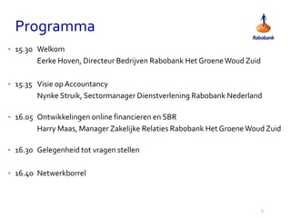 Programma
2
• 15.30 Welkom
Eerke Hoven, Directeur Bedrijven Rabobank Het GroeneWoud Zuid
• 15.35 Visie op Accountancy
Nynke Struik, Sectormanager Dienstverlening Rabobank Nederland
• 16.05 Ontwikkelingen online financieren en SBR
Harry Maas, Manager Zakelijke Relaties Rabobank Het GroeneWoud Zuid
• 16.30 Gelegenheid tot vragen stellen
• 16.40 Netwerkborrel
 