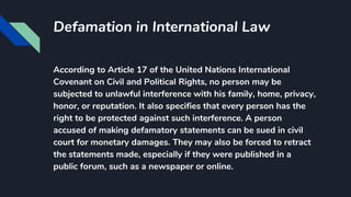 Defamation in International Law
According to Article 17 of the United Nations International
Covenant on Civil and Political Rights, no person may be
subjected to unlawful interference with his family, home, privacy,
honor, or reputation. It also specifies that every person has the
right to be protected against such interference. A person
accused of making defamatory statements can be sued in civil
court for monetary damages. They may also be forced to retract
the statements made, especially if they were published in a
public forum, such as a newspaper or online.
 