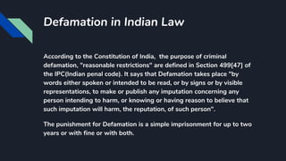 Defamation in Indian Law
According to the Constitution of India, the purpose of criminal
defamation, "reasonable restrictions" are defined in Section 499[47] of
the IPC(Indian penal code). It says that Defamation takes place "by
words either spoken or intended to be read, or by signs or by visible
representations, to make or publish any imputation concerning any
person intending to harm, or knowing or having reason to believe that
such imputation will harm, the reputation, of such person".
The punishment for Defamation is a simple imprisonment for up to two
years or with fine or with both.
 