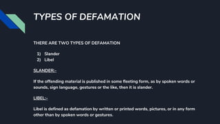 TYPES OF DEFAMATION
THERE ARE TWO TYPES OF DEFAMATION
1) Slander
2) Libel
SLANDER:-
If the offending material is published in some fleeting form, as by spoken words or
sounds, sign language, gestures or the like, then it is slander.
LIBEL:-
Libel is defined as defamation by written or printed words, pictures, or in any form
other than by spoken words or gestures.
 