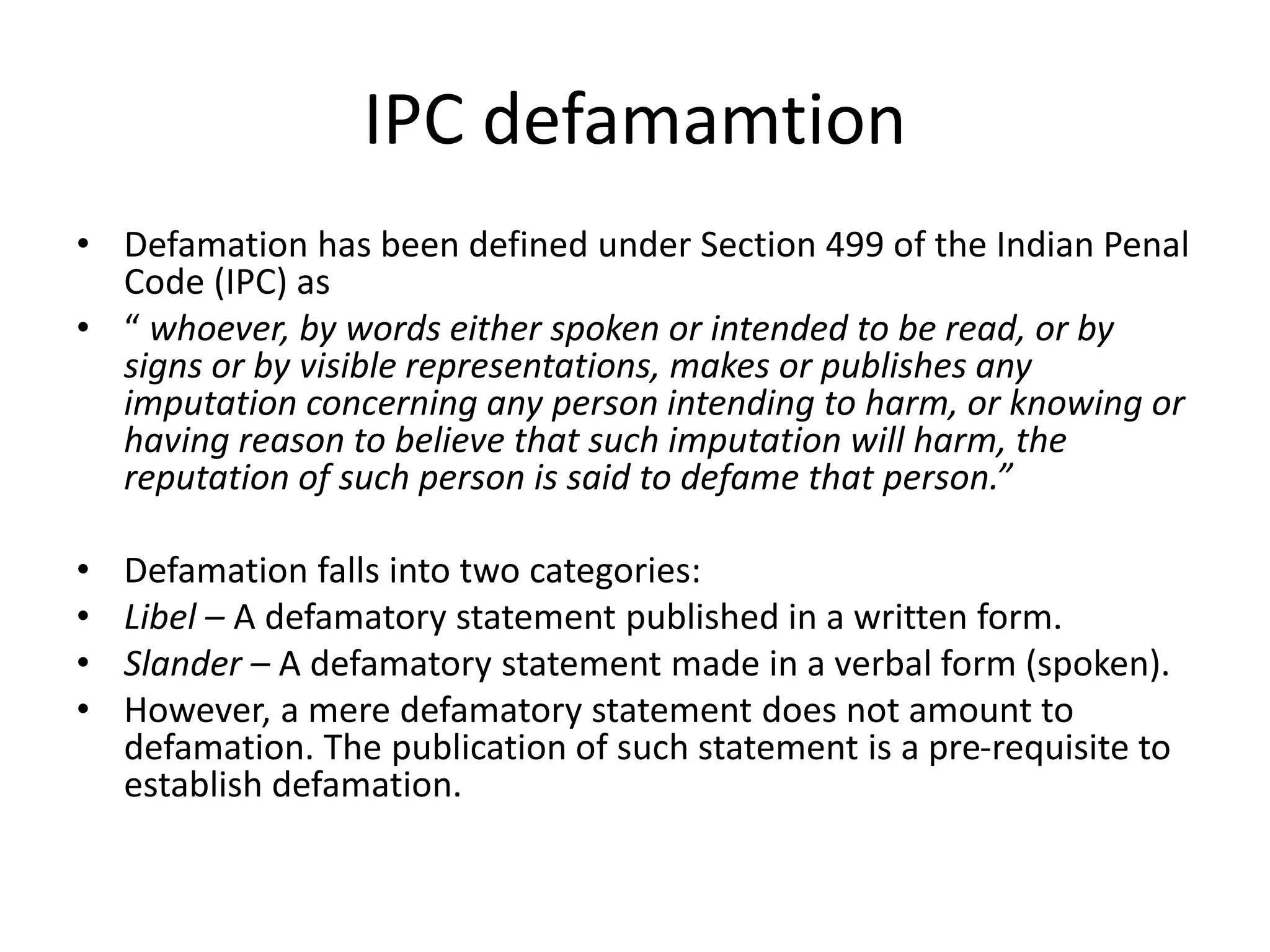 IPC defamamtion
• Defamation has been defined under Section 499 of the Indian Penal
Code (IPC) as
• “ whoever, by words either spoken or intended to be read, or by
signs or by visible representations, makes or publishes any
imputation concerning any person intending to harm, or knowing or
having reason to believe that such imputation will harm, the
reputation of such person is said to defame that person.”
• Defamation falls into two categories:
• Libel – A defamatory statement published in a written form.
• Slander – A defamatory statement made in a verbal form (spoken).
• However, a mere defamatory statement does not amount to
defamation. The publication of such statement is a pre-requisite to
establish defamation.
 