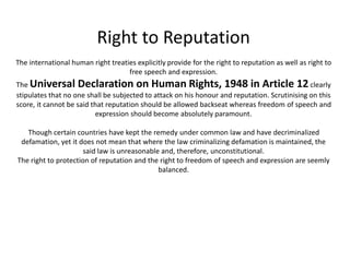 Right to Reputation
The international human right treaties explicitly provide for the right to reputation as well as right to
free speech and expression.
The Universal Declaration on Human Rights, 1948 in Article 12clearly
stipulates that no one shall be subjected to attack on his honour and reputation. Scrutinising on this
score, it cannot be said that reputation should be allowed backseat whereas freedom of speech and
expression should become absolutely paramount.
Though certain countries have kept the remedy under common law and have decriminalized
defamation, yet it does not mean that where the law criminalizing defamation is maintained, the
said law is unreasonable and, therefore, unconstitutional.
The right to protection of reputation and the right to freedom of speech and expression are seemly
balanced.
 