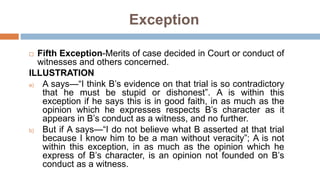  Fifth Exception-Merits of case decided in Court or conduct of
witnesses and others concerned.
ILLUSTRATION
a) A says—“I think B’s evidence on that trial is so contradictory
that he must be stupid or dishonest”. A is within this
exception if he says this is in good faith, in as much as the
opinion which he expresses respects B’s character as it
appears in B’s conduct as a witness, and no further.
b) But if A says—“I do not believe what B asserted at that trial
because I know him to be a man without veracity”; A is not
within this exception, in as much as the opinion which he
express of B’s character, is an opinion not founded on B’s
conduct as a witness.
Exception
 