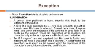  Sixth Exception-Merits of public performance
ILLUSTRATION
a) A person who publishes a book, submits that book to the
judgment of the public.
b) A says of a book published by B—“B’s book is foolish; B must be
a weak man. B’s book is indecent; B must be a man of impure
mind”. A is within the exception, if he says this in good faith, in as
much as the opinion which he expresses of B respects B’s
character only so far as it appears in B’s book, and no further.
c) But if A says—“I am not surprised that B’s book is foolish and
indecent, for he is a weak man and a libertine”. A is not within this
exception, in as much as the opinion which he expresses of B’s
character is an opinion not founded on B’s book.
Exception
 