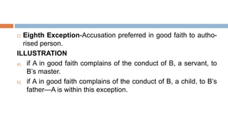  Eighth Exception-Accusation preferred in good faith to autho-
rised person.
ILLUSTRATION
a) if A in good faith complains of the conduct of B, a servant, to
B’s master.
b) if A in good faith complains of the conduct of B, a child, to B’s
father—A is within this exception.
 