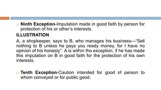  Ninth Exception-Imputation made in good faith by person for
protection of his or other’s interests.
ILLUSTRATION
A, a shopkeeper, says to B, who manages his business—“Sell
nothing to B unless he pays you ready money, for I have no
opinion of his honesty”. A is within the exception, if he has made
this imputation on B in good faith for the protection of his own
interests.
 Tenth Exception-Caution intended for good of person to
whom conveyed or for public good.
 