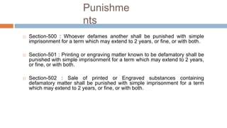 Punishme
nts
 Section-500 : Whoever defames another shall be punished with simple
imprisonment for a term which may extend to 2 years, or fine, or with both.
 Section-501 : Printing or engraving matter known to be defamatory shall be
punished with simple imprisonment for a term which may extend to 2 years,
or fine, or with both.
 Section-502 : Sale of printed or Engraved substances containing
defamatory matter shall be punished with simple imprisonment for a term
which may extend to 2 years, or fine, or with both.
 