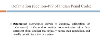Defamation (Section-499 of Indian Penal Code)
 Defamation (sometimes known as calumny, vilification, or
traducement) is the oral or written communication of a false
statement about another that unjustly harms their reputation, and
usually constitutes a tort or a crime.
 