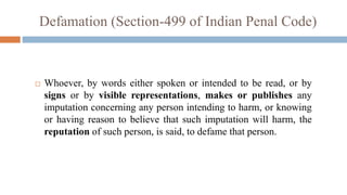  Whoever, by words either spoken or intended to be read, or by
signs or by visible representations, makes or publishes any
imputation concerning any person intending to harm, or knowing
or having reason to believe that such imputation will harm, the
reputation of such person, is said, to defame that person.
Defamation (Section-499 of Indian Penal Code)
 