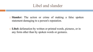 Libel and slander
 Slander: The action or crime of making a false spoken
statement damaging to a person's reputation.
 Libel: defamation by written or printed words, pictures, or in
any form other than by spoken words or gestures.
 