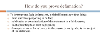 How do you prove defamation?
 To prove prima facie defamation, a plaintiff must show four things:
a) false statement purporting to be fact;
b) publication or communication of that statement to a third person;
c) fault amounting to at least negligence;
d) damages, or some harm caused to the person or entity who is the subject
of the statement.
 