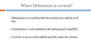 Where Defamation is covered?
 Defamation is covered by both the criminal law and the civil
law.
 Criminal law is well-codified in the Indian penal Code(IPC).
 Civil law is not so well-codified and falls under law of torts.
 