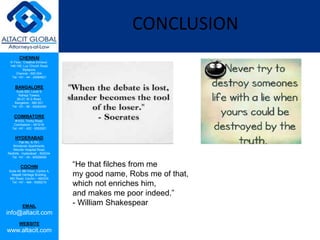 CHENNAI
III Floor, ‘Creative Enclave’,
148-150, Luz Church Road,
Mylapore,
Chennai - 600 004.
Tel: +91 - 44 - 24984821
BANGALORE
Suite 920, Level 9,
Raheja Towers,
26-27, M G Road,
Bangalore - 560 001.
Tel: +91 - 80 - 65462400
COIMBATORE
#1533, Trichy Road,
Coimbatore – 641018.
Tel: +91 - 422 - 6552921
HYDERABAD
Flat No. A-701,
Brindavan Apartments,
Niloufer Hospital Road,
Redhills, Hyderabad - 500034.
Tel: +91 - 40 - 60506009
COCHIN
Suite 49, 8th Floor, Centre A,
Alapatt Heritage Building,
MG Road, Cochin – 682035
Tel: +91 - 484 - 6506216
EMAIL
info@altacit.com
WEBSITE
www.altacit.com
CONCLUSION
“He that filches from me
my good name, Robs me of that,
which not enriches him,
and makes me poor indeed.”
- William Shakespear
 