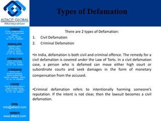 CHENNAI
III Floor, ‘Creative Enclave’,
148-150, Luz Church Road,
Mylapore,
Chennai - 600 004.
Tel: +91 - 44 - 24984821
BANGALORE
Suite 920, Level 9,
Raheja Towers,
26-27, M G Road,
Bangalore - 560 001.
Tel: +91 - 80 - 65462400
COIMBATORE
#1533, Trichy Road,
Coimbatore – 641018.
Tel: +91 - 422 - 6552921
HYDERABAD
Flat No. A-701,
Brindavan Apartments,
Niloufer Hospital Road,
Redhills, Hyderabad - 500034.
Tel: +91 - 40 - 60506009
COCHIN
Suite 49, 8th Floor, Centre A,
Alapatt Heritage Building,
MG Road, Cochin – 682035
Tel: +91 - 484 - 6506216
EMAIL
info@altacit.com
WEBSITE
www.altacit.com
Types of Defamation
There are 2 types of Defamation:
1. Civil Defamation
2. Criminal Defamation
•In India, defamation is both civil and criminal offence. The remedy for a
civil defamation is covered under the Law of Torts. In a civil defamation
case, a person who is defamed can move either high court or
subordinate courts and seek damages in the form of monetary
compensation from the accused.
•Criminal defamation refers to intentionally harming someone’s
reputation. If the intent is not clear, then the lawsuit becomes a civil
defamation.
 