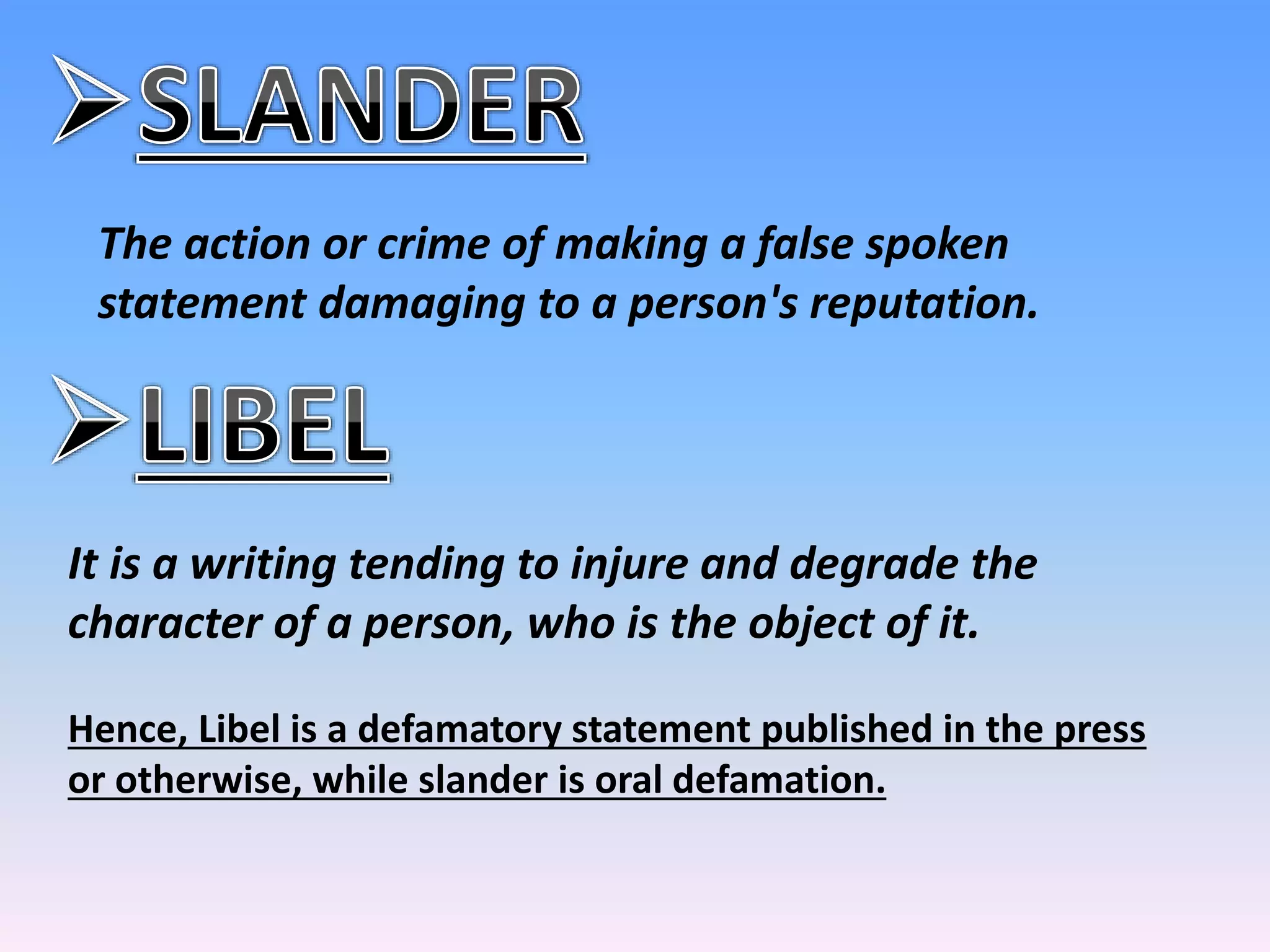 The action or crime of making a false spoken
statement damaging to a person's reputation.
It is a writing tending to injure and degrade the
character of a person, who is the object of it.
Hence, Libel is a defamatory statement published in the press
or otherwise, while slander is oral defamation.
 