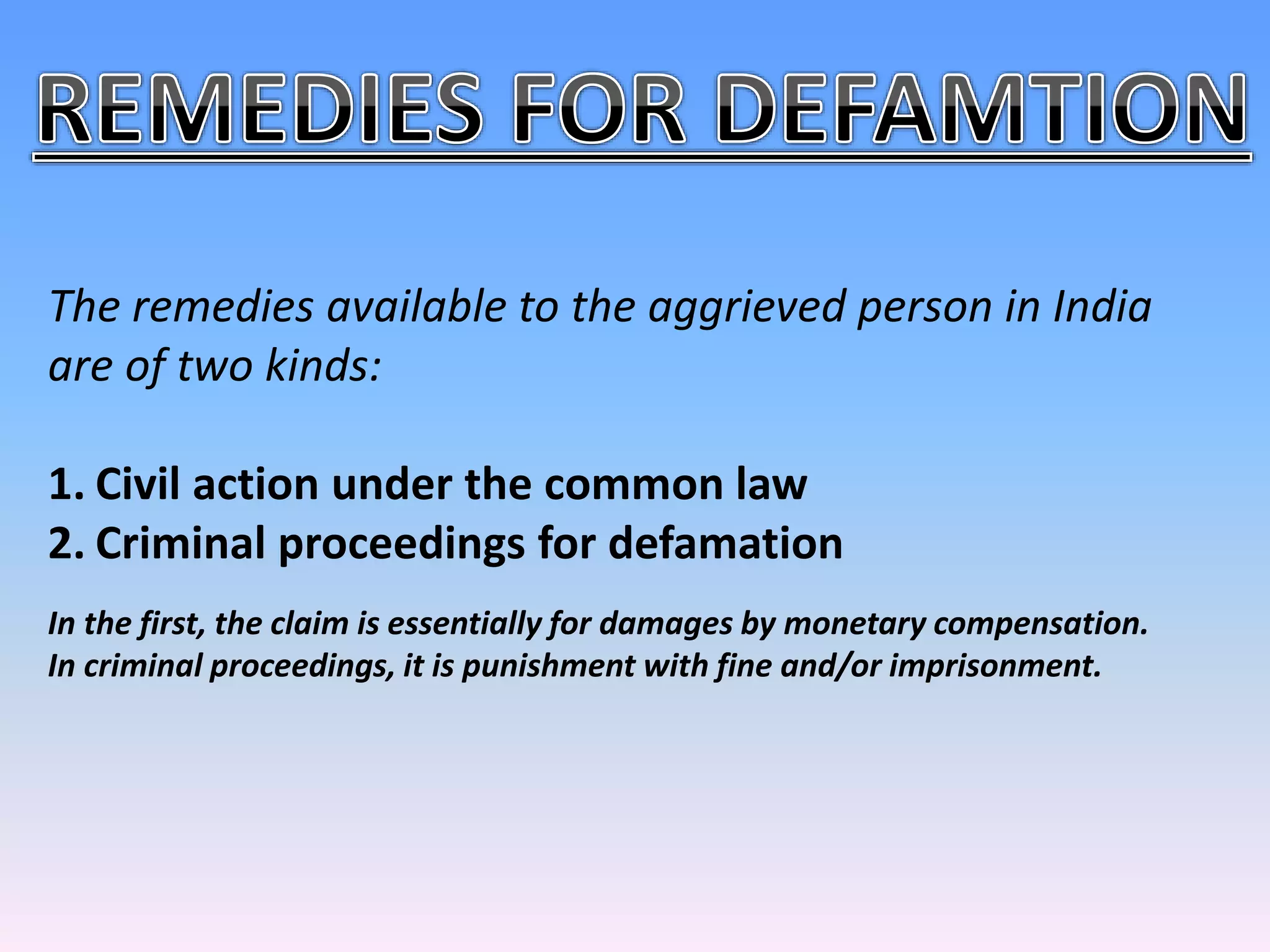 The remedies available to the aggrieved person in India
are of two kinds:
1. Civil action under the common law
2. Criminal proceedings for defamation
In the first, the claim is essentially for damages by monetary compensation.
In criminal proceedings, it is punishment with fine and/or imprisonment.
 