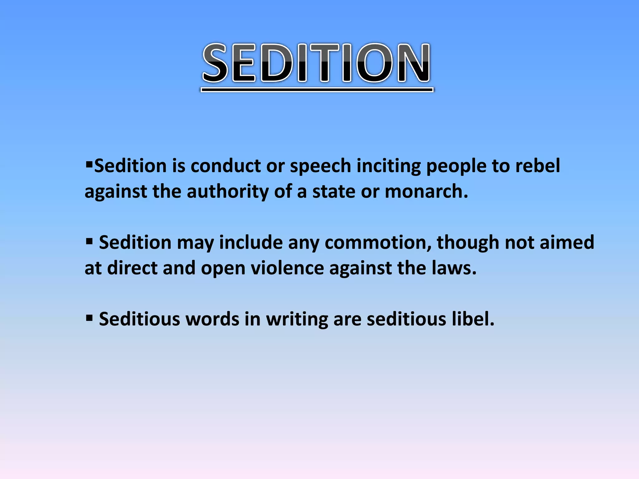 Sedition is conduct or speech inciting people to rebel
against the authority of a state or monarch.
 Sedition may include any commotion, though not aimed
at direct and open violence against the laws.
 Seditious words in writing are seditious libel.
 
