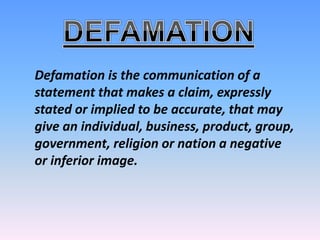 Defamation is the communication of a
statement that makes a claim, expressly
stated or implied to be accurate, that may
give an individual, business, product, group,
government, religion or nation a negative
or inferior image.
 